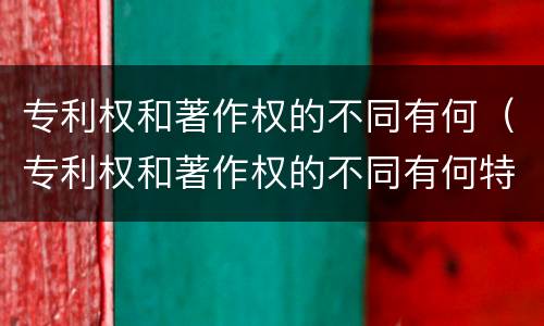 专利权和著作权的不同有何（专利权和著作权的不同有何特点）