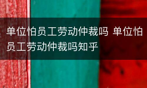单位怕员工劳动仲裁吗 单位怕员工劳动仲裁吗知乎