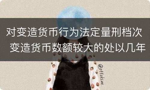 对变造货币行为法定量刑档次 变造货币数额较大的处以几年以下有期徒刑或者拘役