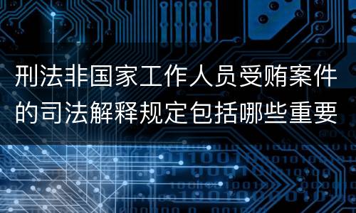 刑法非国家工作人员受贿案件的司法解释规定包括哪些重要内容