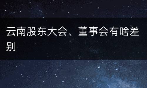 云南股东大会、董事会有啥差别