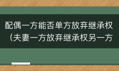 配偶一方能否单方放弃继承权（夫妻一方放弃继承权另一方能主张吗）