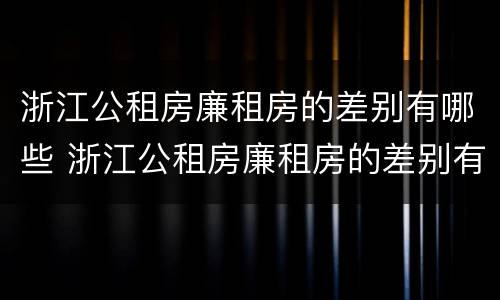 浙江公租房廉租房的差别有哪些 浙江公租房廉租房的差别有哪些呢