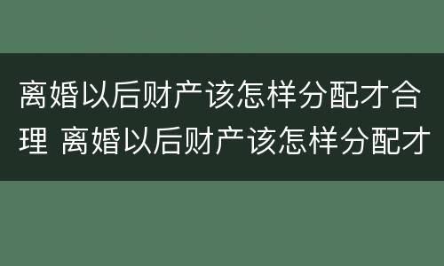 离婚以后财产该怎样分配才合理 离婚以后财产该怎样分配才合理一些
