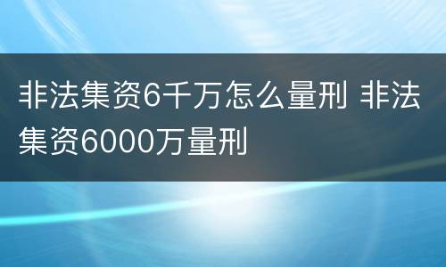 非法集资6千万怎么量刑 非法集资6000万量刑