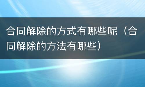 合同解除的方式有哪些呢（合同解除的方法有哪些）