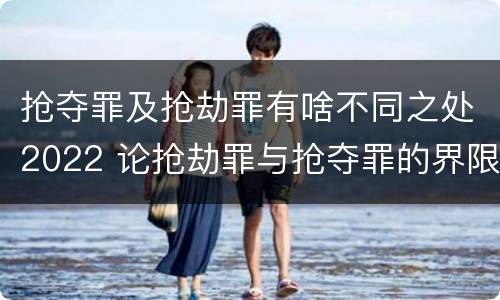 抢夺罪及抢劫罪有啥不同之处2022 论抢劫罪与抢夺罪的界限