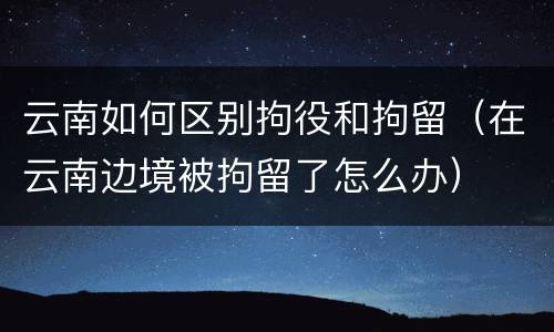 云南如何区别拘役和拘留（在云南边境被拘留了怎么办）