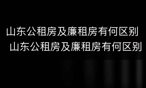 山东公租房及廉租房有何区别 山东公租房及廉租房有何区别呢