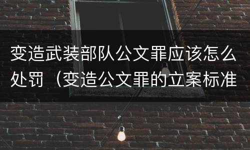 变造武装部队公文罪应该怎么处罚（变造公文罪的立案标准）