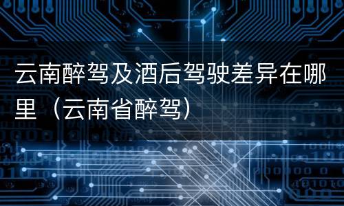 云南醉驾及酒后驾驶差异在哪里（云南省醉驾）