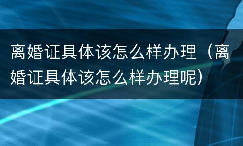 离婚证具体该怎么样办理（离婚证具体该怎么样办理呢）