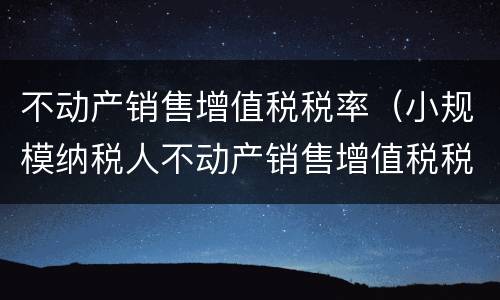 不动产销售增值税税率（小规模纳税人不动产销售增值税税率）