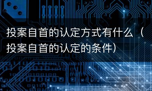 投案自首的认定方式有什么（投案自首的认定的条件）