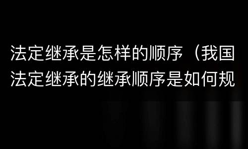 法定继承是怎样的顺序（我国法定继承的继承顺序是如何规定的）