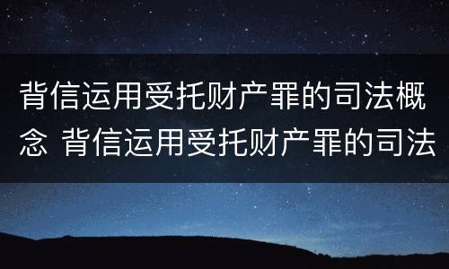 背信运用受托财产罪的司法概念 背信运用受托财产罪的司法概念是什么