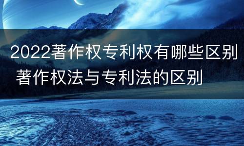 2022著作权专利权有哪些区别 著作权法与专利法的区别