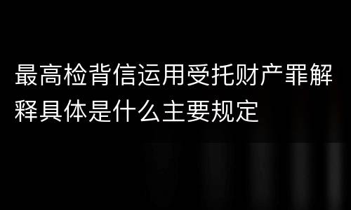 最高检背信运用受托财产罪解释具体是什么主要规定