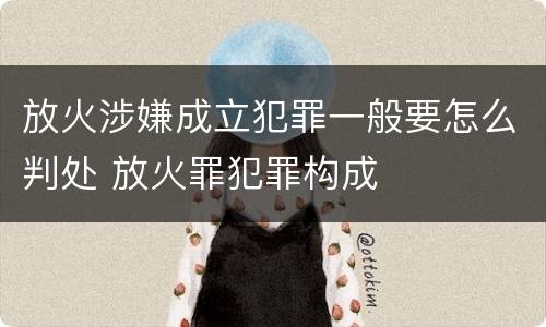 放火涉嫌成立犯罪一般要怎么判处 放火罪犯罪构成