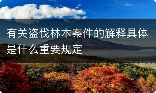 有关盗伐林木案件的解释具体是什么重要规定