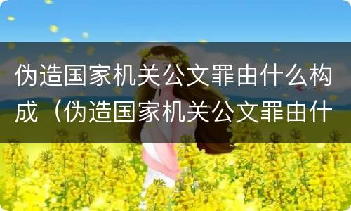伪造国家机关公文罪由什么构成（伪造国家机关公文罪由什么构成的）