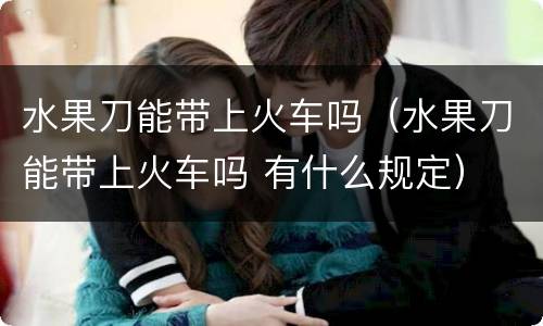 水果刀能带上火车吗（水果刀能带上火车吗 有什么规定）