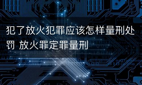 犯了放火犯罪应该怎样量刑处罚 放火罪定罪量刑