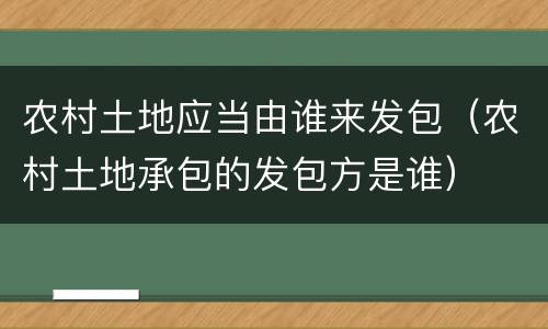 农村土地应当由谁来发包（农村土地承包的发包方是谁）