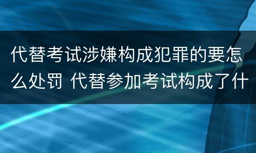 代替考试涉嫌构成犯罪的要怎么处罚 代替参加考试构成了什么犯罪