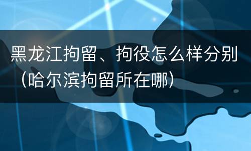 黑龙江拘留、拘役怎么样分别（哈尔滨拘留所在哪）