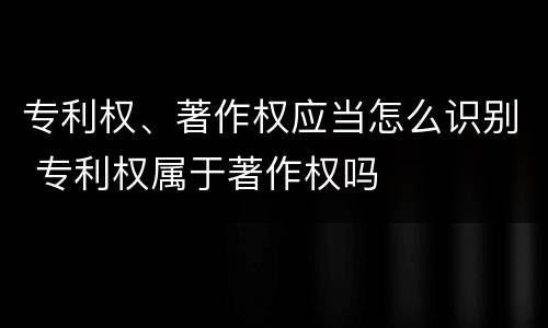 专利权、著作权应当怎么识别 专利权属于著作权吗