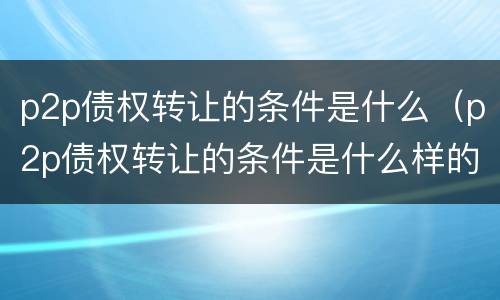 p2p债权转让的条件是什么（p2p债权转让的条件是什么样的）