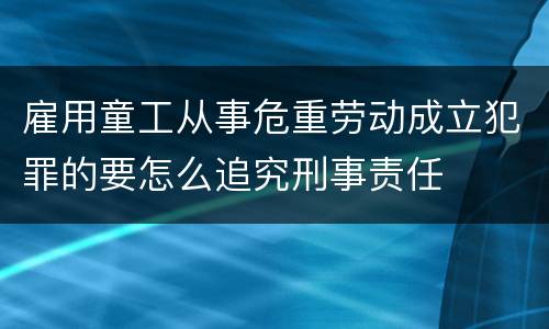 雇用童工从事危重劳动成立犯罪的要怎么追究刑事责任