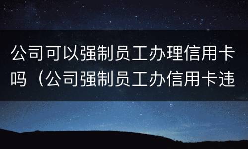 公司可以强制员工办理信用卡吗（公司强制员工办信用卡违法吗）