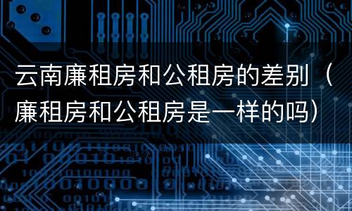 云南廉租房和公租房的差别（廉租房和公租房是一样的吗）