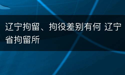 辽宁拘留、拘役差别有何 辽宁省拘留所