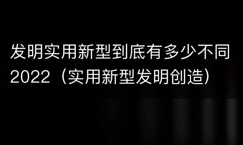 发明实用新型到底有多少不同2022（实用新型发明创造）