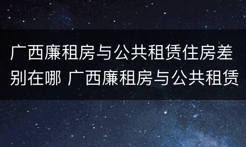 广西廉租房与公共租赁住房差别在哪 广西廉租房与公共租赁住房差别在哪里