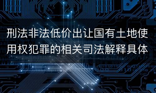 刑法非法低价出让国有土地使用权犯罪的相关司法解释具体有哪些重要内容