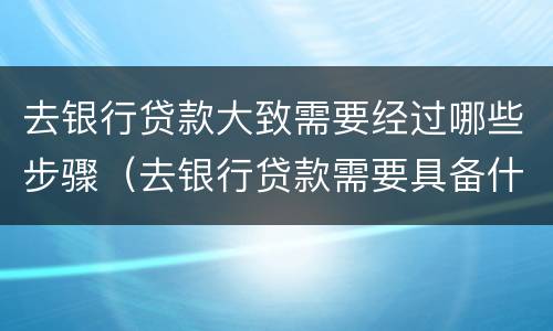 去银行贷款大致需要经过哪些步骤（去银行贷款需要具备什么条件）