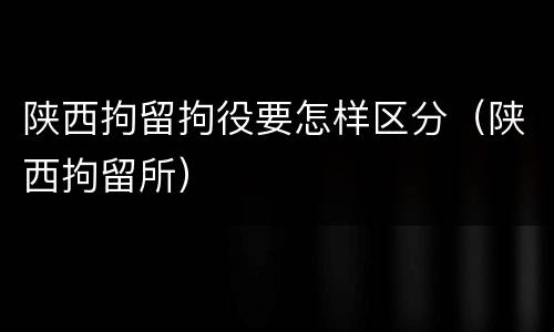 陕西拘留拘役要怎样区分（陕西拘留所）