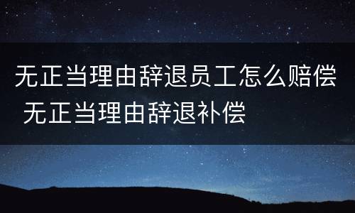 无正当理由辞退员工怎么赔偿 无正当理由辞退补偿