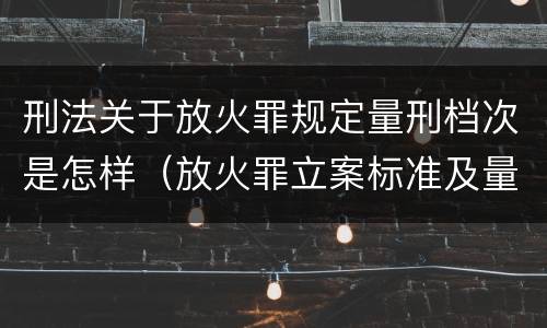 刑法关于放火罪规定量刑档次是怎样（放火罪立案标准及量刑）