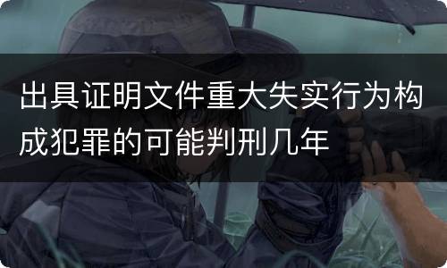 出具证明文件重大失实行为构成犯罪的可能判刑几年