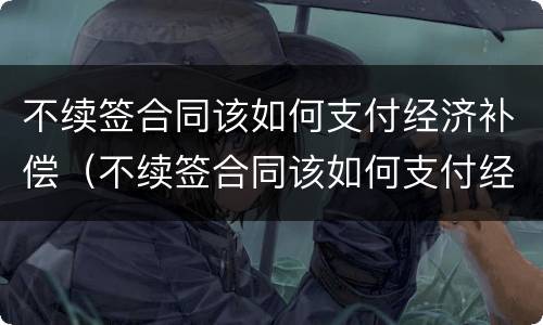不续签合同该如何支付经济补偿（不续签合同该如何支付经济补偿金）