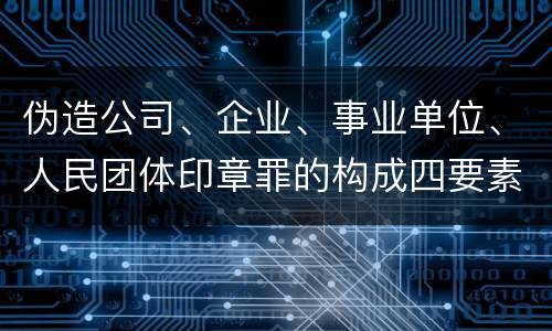 伪造公司、企业、事业单位、人民团体印章罪的构成四要素有哪些