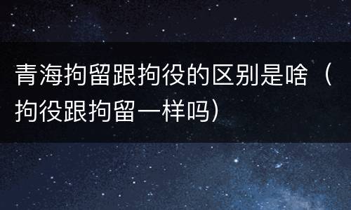 青海拘留跟拘役的区别是啥（拘役跟拘留一样吗）