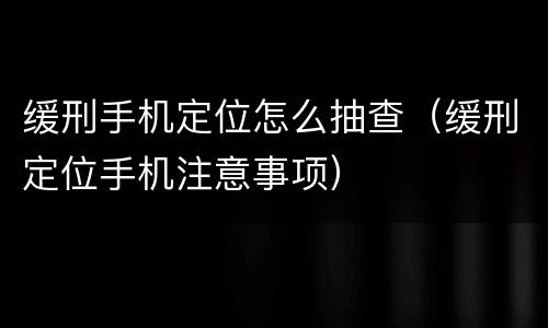 缓刑手机定位怎么抽查（缓刑定位手机注意事项）