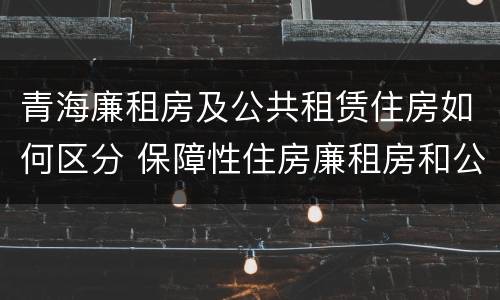 青海廉租房及公共租赁住房如何区分 保障性住房廉租房和公租房区别