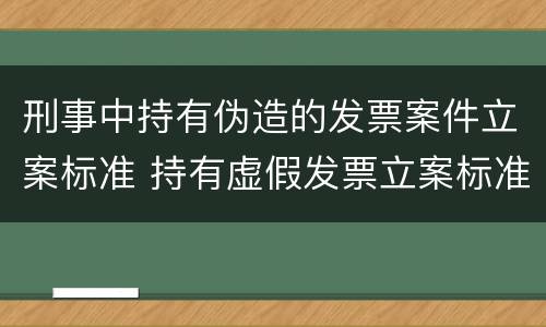 刑事中持有伪造的发票案件立案标准 持有虚假发票立案标准